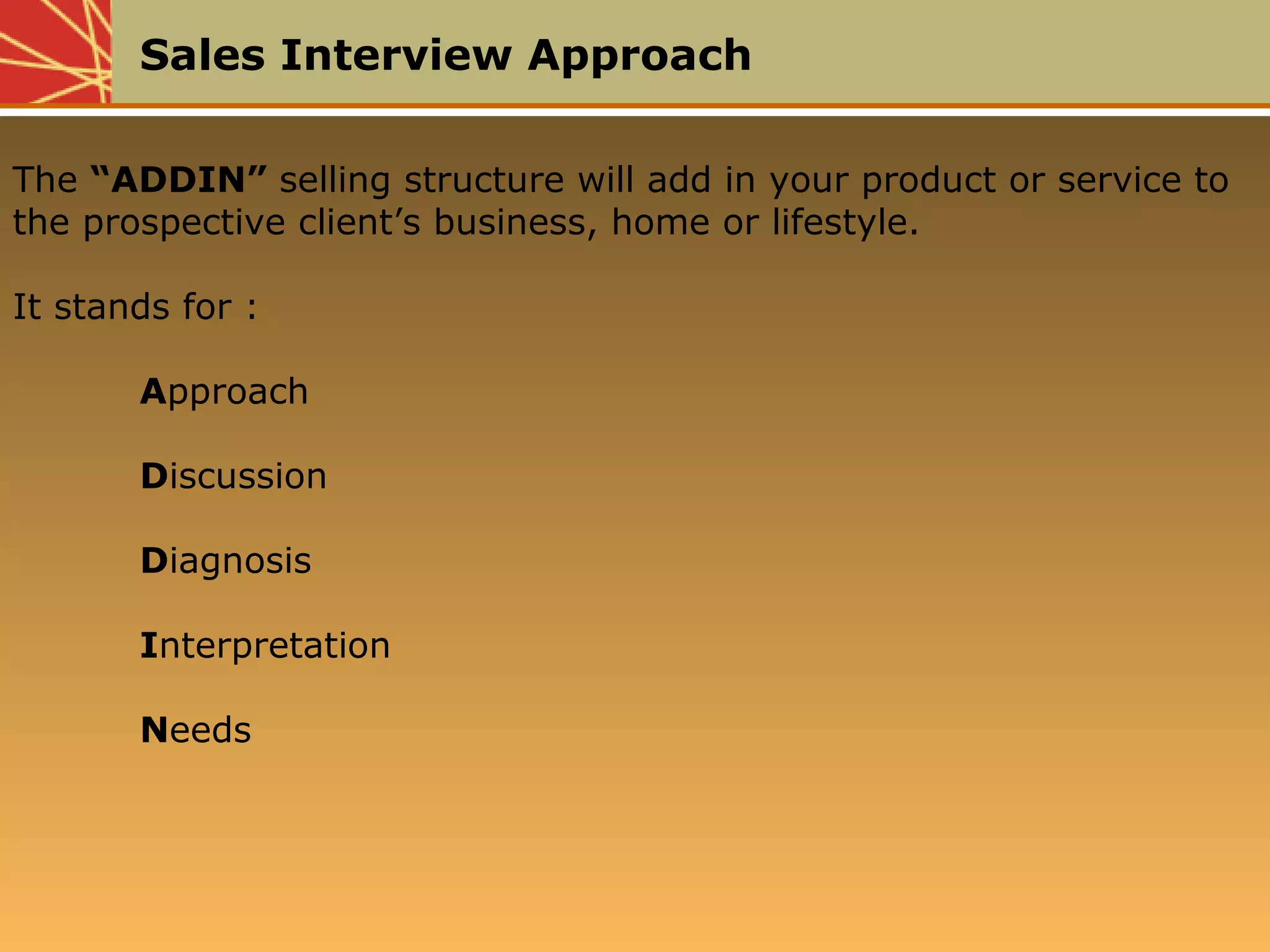 Sales Interview Approach
The “ADDIN” selling structure will add in your product or service to
the prospective client’s business, home or lifestyle.
It stands for :
Approach
Discussion
Diagnosis
Interpretation
Needs
 