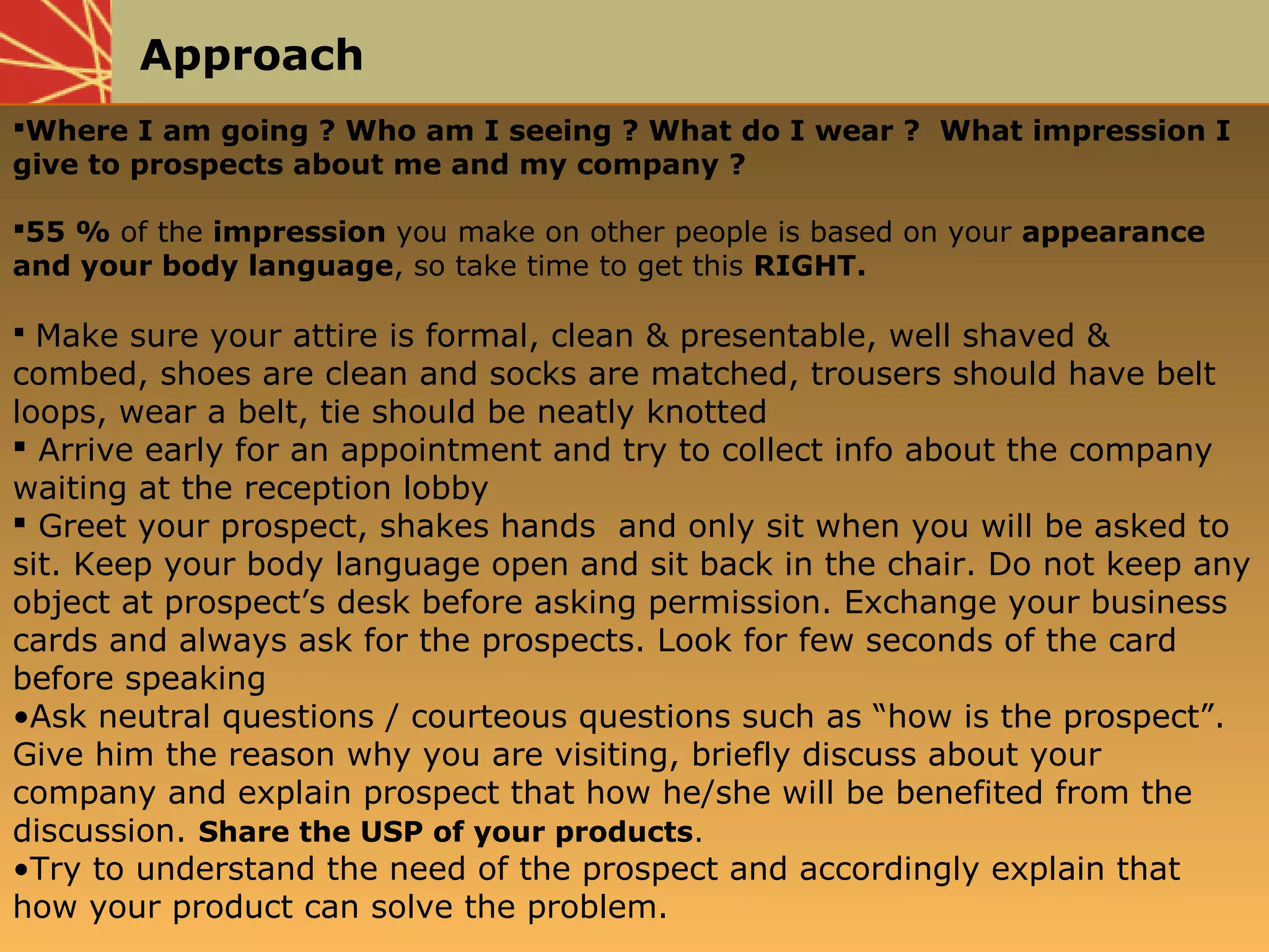 Approach
Where I am going ? Who am I seeing ? What do I wear ? What impression I
give to prospects about me and my company ?
55 % of the impression you make on other people is based on your appearance
and your body language, so take time to get this RIGHT.
 Make sure your attire is formal, clean & presentable, well shaved &
combed, shoes are clean and socks are matched, trousers should have belt
loops, wear a belt, tie should be neatly knotted
 Arrive early for an appointment and try to collect info about the company
waiting at the reception lobby
 Greet your prospect, shakes hands and only sit when you will be asked to
sit. Keep your body language open and sit back in the chair. Do not keep any
object at prospect’s desk before asking permission. Exchange your business
cards and always ask for the prospects. Look for few seconds of the card
before speaking
•Ask neutral questions / courteous questions such as “how is the prospect”.
Give him the reason why you are visiting, briefly discuss about your
company and explain prospect that how he/she will be benefited from the
discussion. Share the USP of your products.
•Try to understand the need of the prospect and accordingly explain that
how your product can solve the problem.
 