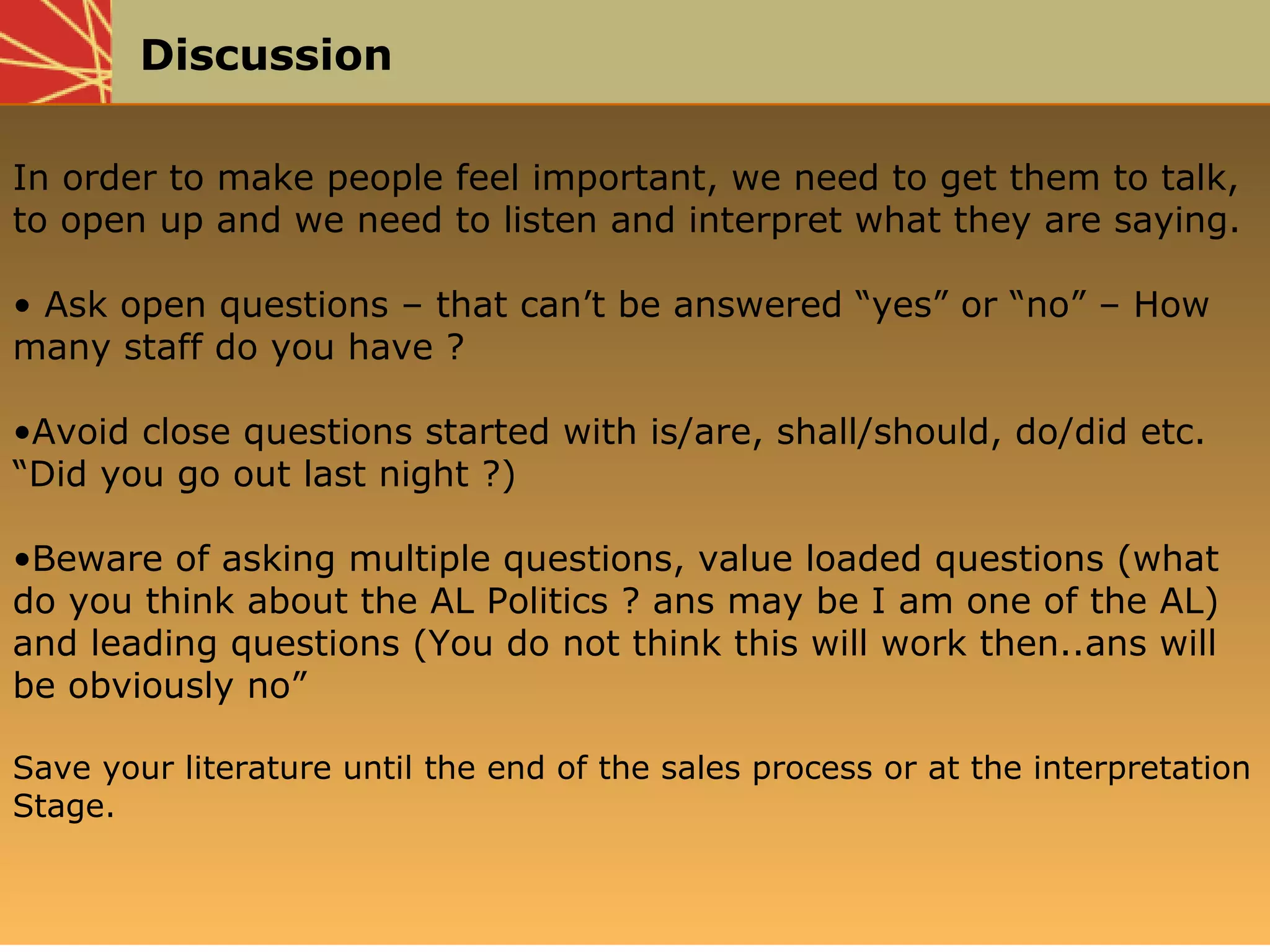 Discussion
In order to make people feel important, we need to get them to talk,
to open up and we need to listen and interpret what they are saying.
• Ask open questions – that can’t be answered “yes” or “no” – How
many staff do you have ?
•Avoid close questions started with is/are, shall/should, do/did etc.
“Did you go out last night ?)
•Beware of asking multiple questions, value loaded questions (what
do you think about the AL Politics ? ans may be I am one of the AL)
and leading questions (You do not think this will work then..ans will
be obviously no”
Save your literature until the end of the sales process or at the interpretation
Stage.
 