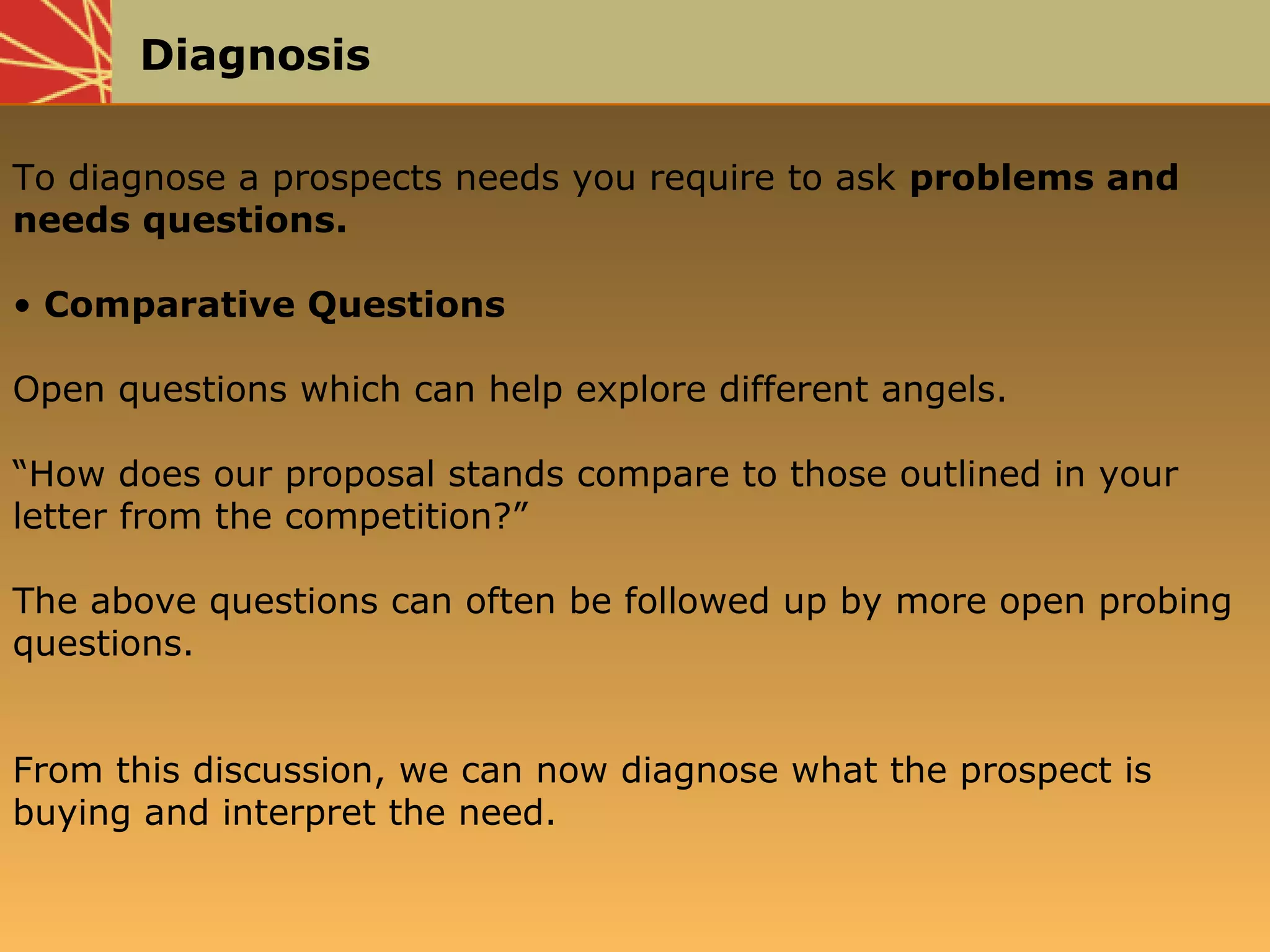 Diagnosis
To diagnose a prospects needs you require to ask problems and
needs questions.
• Comparative Questions
Open questions which can help explore different angels.
“How does our proposal stands compare to those outlined in your
letter from the competition?”
The above questions can often be followed up by more open probing
questions.
From this discussion, we can now diagnose what the prospect is
buying and interpret the need.
 