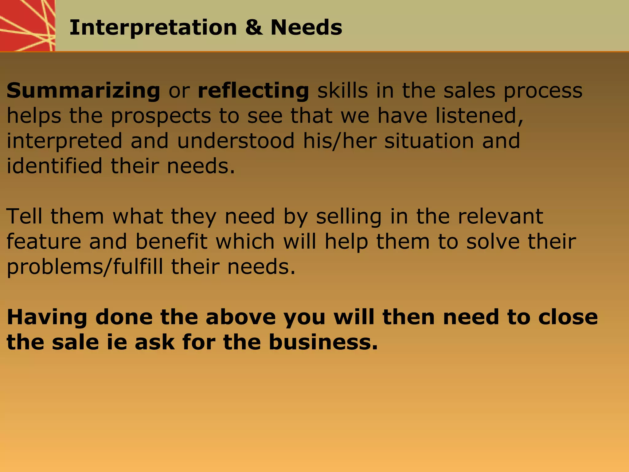 Interpretation & Needs
Summarizing or reflecting skills in the sales process
helps the prospects to see that we have listened,
interpreted and understood his/her situation and
identified their needs.
Tell them what they need by selling in the relevant
feature and benefit which will help them to solve their
problems/fulfill their needs.
Having done the above you will then need to close
the sale ie ask for the business.
 