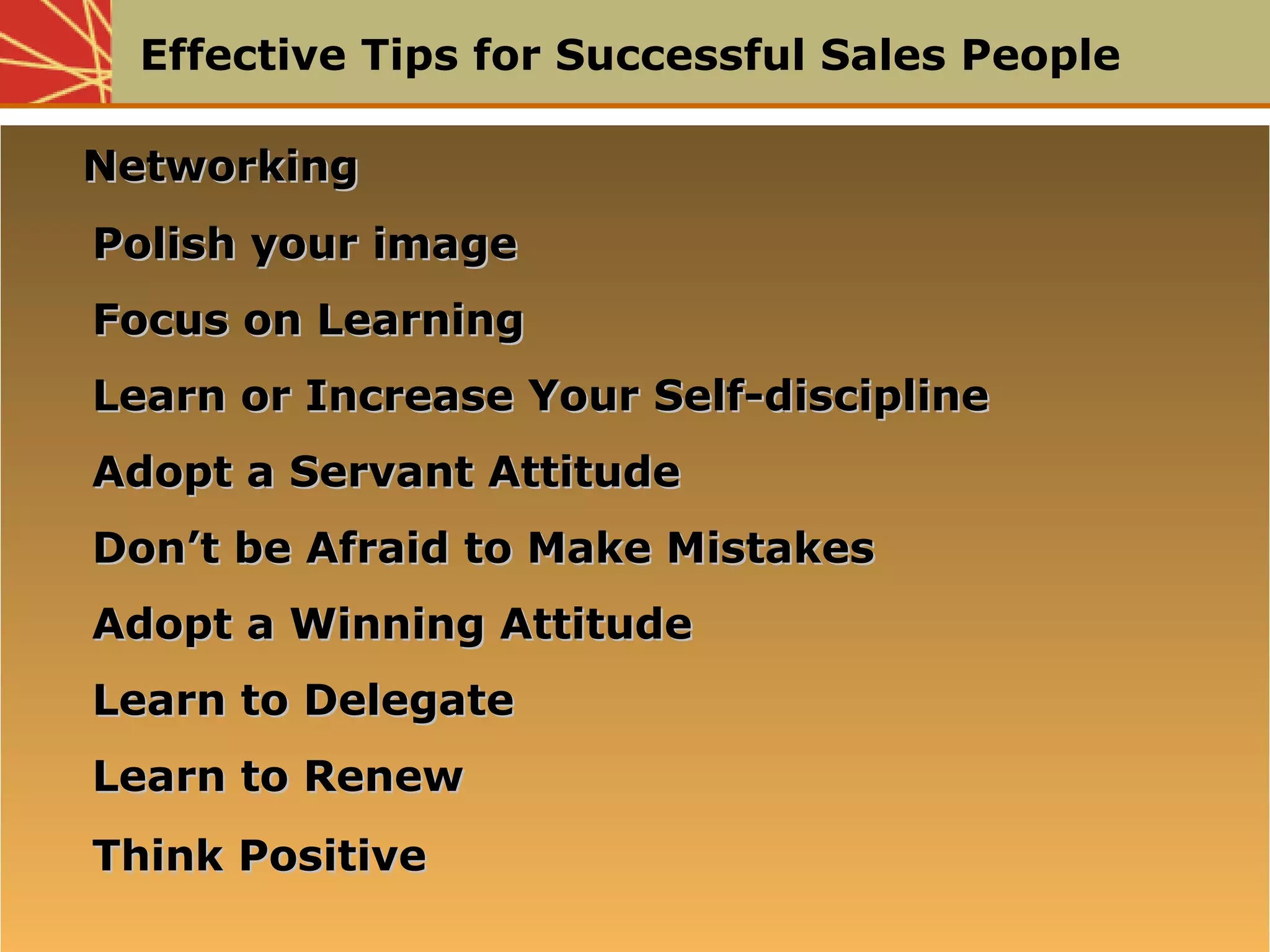 Effective Tips for Successful Sales People
NetworkingNetworking
Polish your imagePolish your image
Focus on LearningFocus on Learning
Learn or Increase Your Self-disciplineLearn or Increase Your Self-discipline
Adopt a Servant AttitudeAdopt a Servant Attitude
Don’t be Afraid to Make MistakesDon’t be Afraid to Make Mistakes
Adopt a Winning AttitudeAdopt a Winning Attitude
Learn to DelegateLearn to Delegate
Learn to RenewLearn to Renew
Think PositiveThink Positive
NetworkingNetworking
Polish your imagePolish your image
Focus on LearningFocus on Learning
Learn or Increase Your Self-disciplineLearn or Increase Your Self-discipline
Adopt a Servant AttitudeAdopt a Servant Attitude
Don’t be Afraid to Make MistakesDon’t be Afraid to Make Mistakes
Adopt a Winning AttitudeAdopt a Winning Attitude
Learn to DelegateLearn to Delegate
Learn to RenewLearn to Renew
Think PositiveThink Positive
 
