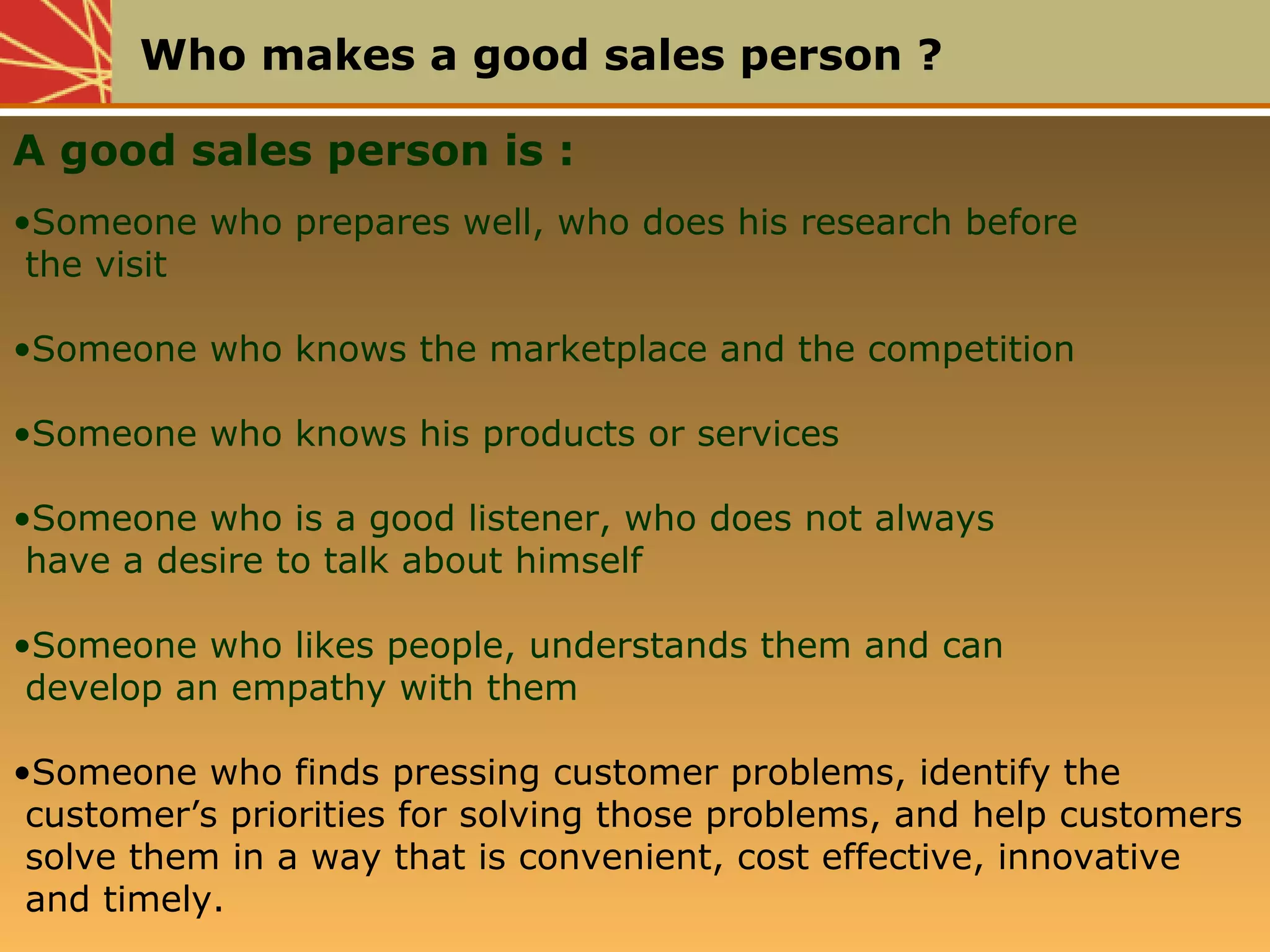 Who makes a good sales person ?
A good sales person is :
•Someone who prepares well, who does his research before
the visit
•Someone who knows the marketplace and the competition
•Someone who knows his products or services
•Someone who is a good listener, who does not always
have a desire to talk about himself
•Someone who likes people, understands them and can
develop an empathy with them
•Someone who finds pressing customer problems, identify the
customer’s priorities for solving those problems, and help customers
solve them in a way that is convenient, cost effective, innovative
and timely.
 