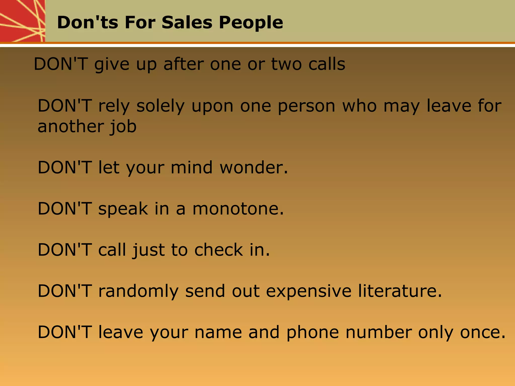 Don'ts For Sales People
DON'T give up after one or two calls
DON'T rely solely upon one person who may leave for
another job
DON'T let your mind wonder.
DON'T speak in a monotone.
DON'T call just to check in.
DON'T randomly send out expensive literature.
DON'T leave your name and phone number only once.
DON'T give up after one or two calls
DON'T rely solely upon one person who may leave for
another job
DON'T let your mind wonder.
DON'T speak in a monotone.
DON'T call just to check in.
DON'T randomly send out expensive literature.
DON'T leave your name and phone number only once.
 