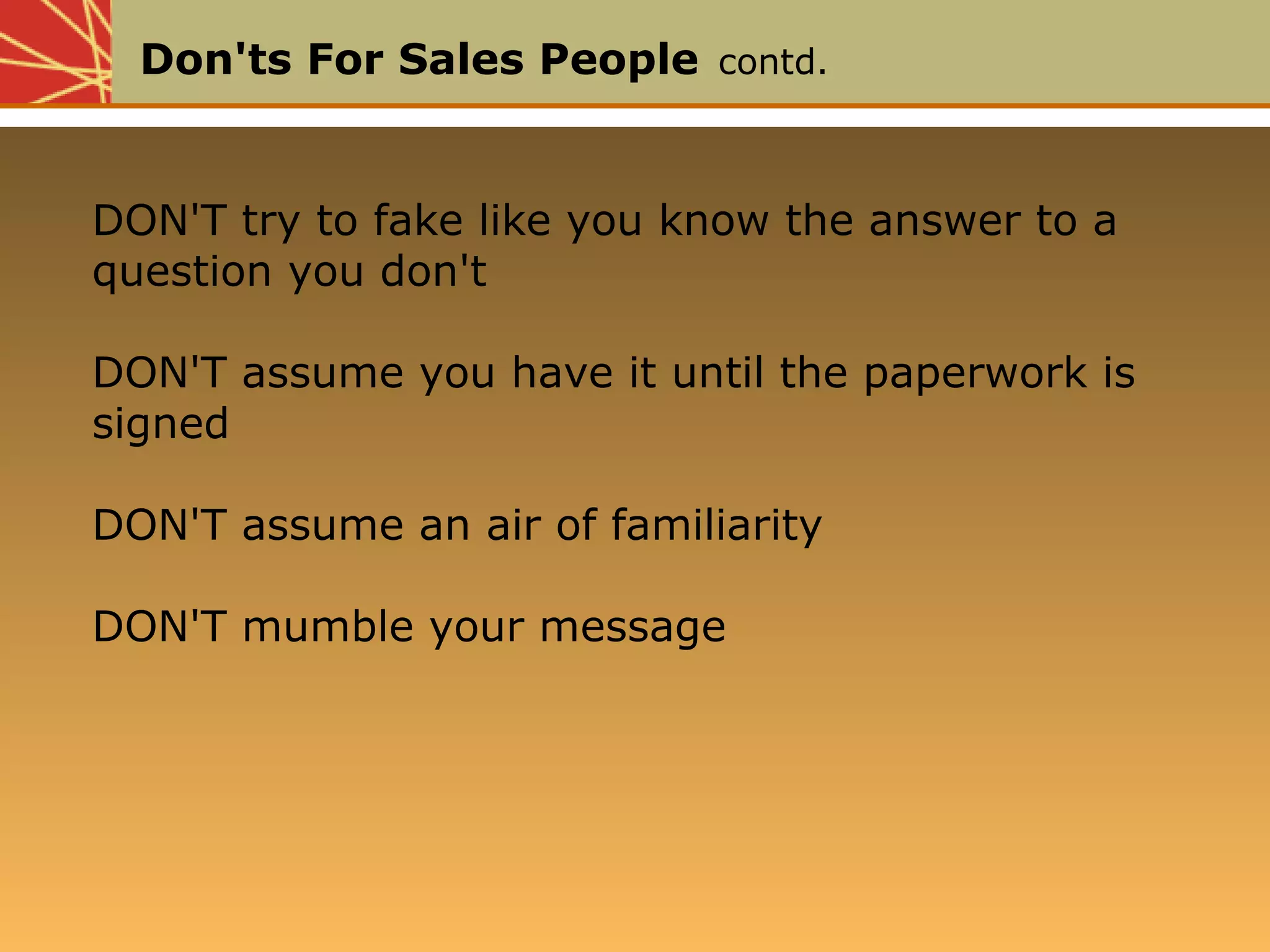 Don'ts For Sales People contd.
DON'T try to fake like you know the answer to a
question you don't
DON'T assume you have it until the paperwork is
signed
DON'T assume an air of familiarity
DON'T mumble your message
DON'T try to fake like you know the answer to a
question you don't
DON'T assume you have it until the paperwork is
signed
DON'T assume an air of familiarity
DON'T mumble your message
 