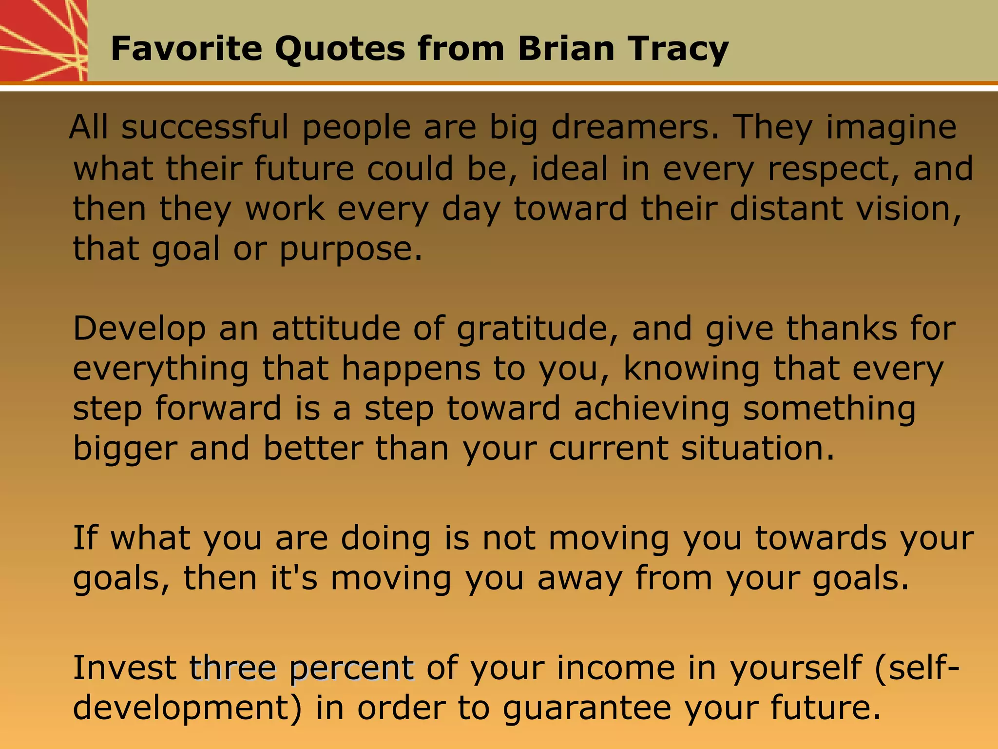 Favorite Quotes from Brian Tracy
All successful people are big dreamers. They imagine
what their future could be, ideal in every respect, and
then they work every day toward their distant vision,
that goal or purpose.
Develop an attitude of gratitude, and give thanks for
everything that happens to you, knowing that every
step forward is a step toward achieving something
bigger and better than your current situation.
If what you are doing is not moving you towards your
goals, then it's moving you away from your goals.
Invest three percentthree percent of your income in yourself (self-
development) in order to guarantee your future.
All successful people are big dreamers. They imagine
what their future could be, ideal in every respect, and
then they work every day toward their distant vision,
that goal or purpose.
Develop an attitude of gratitude, and give thanks for
everything that happens to you, knowing that every
step forward is a step toward achieving something
bigger and better than your current situation.
If what you are doing is not moving you towards your
goals, then it's moving you away from your goals.
Invest three percentthree percent of your income in yourself (self-
development) in order to guarantee your future.
 
