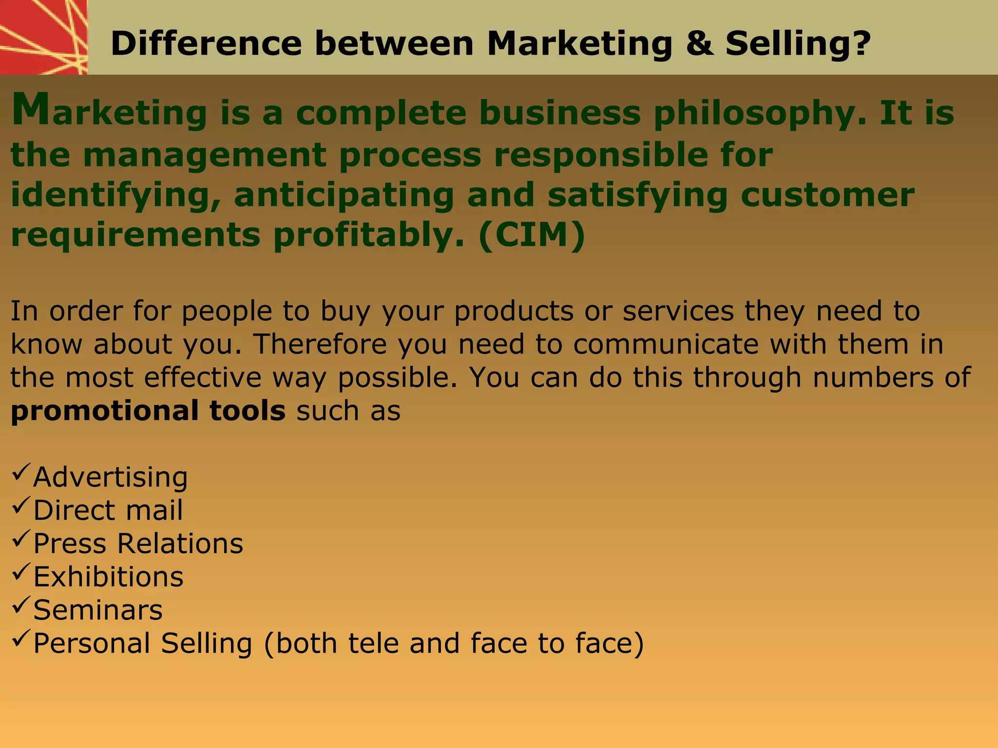 Difference between Marketing & Selling?
Marketing is a complete business philosophy. It is
the management process responsible for
identifying, anticipating and satisfying customer
requirements profitably. (CIM)
In order for people to buy your products or services they need to
know about you. Therefore you need to communicate with them in
the most effective way possible. You can do this through numbers of
promotional tools such as
Advertising
Direct mail
Press Relations
Exhibitions
Seminars
Personal Selling (both tele and face to face)
 