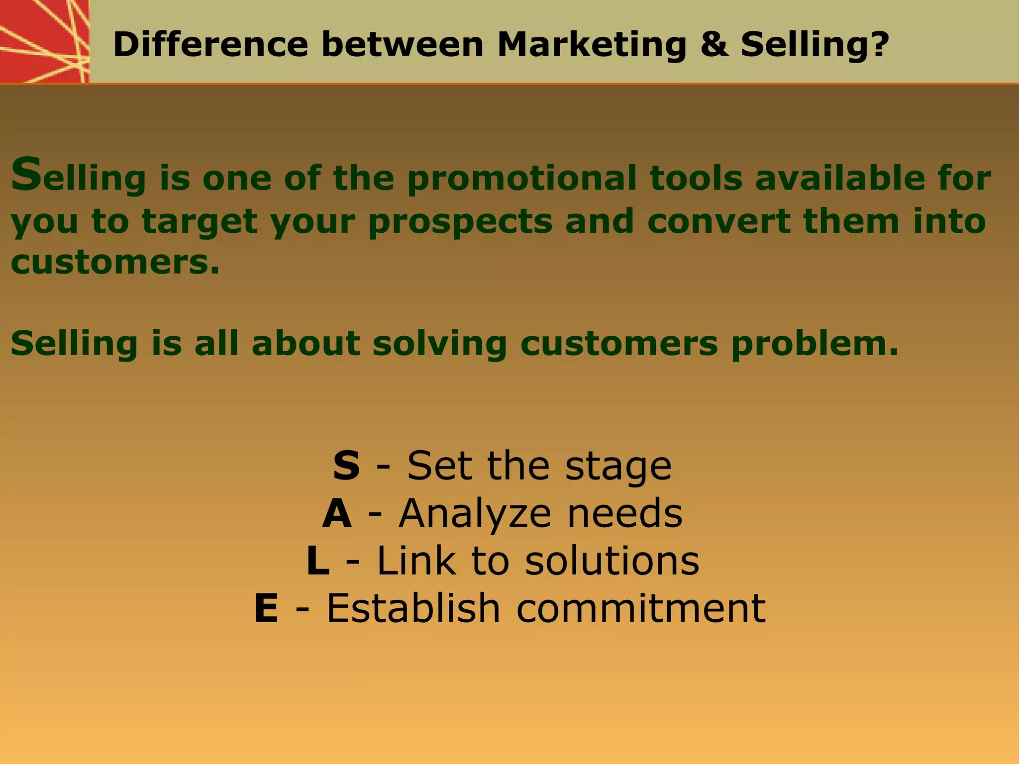 Difference between Marketing & Selling?
Selling is one of the promotional tools available for
you to target your prospects and convert them into
customers.
Selling is all about solving customers problem.
S - Set the stage
A - Analyze needs
L - Link to solutions
E - Establish commitment
 