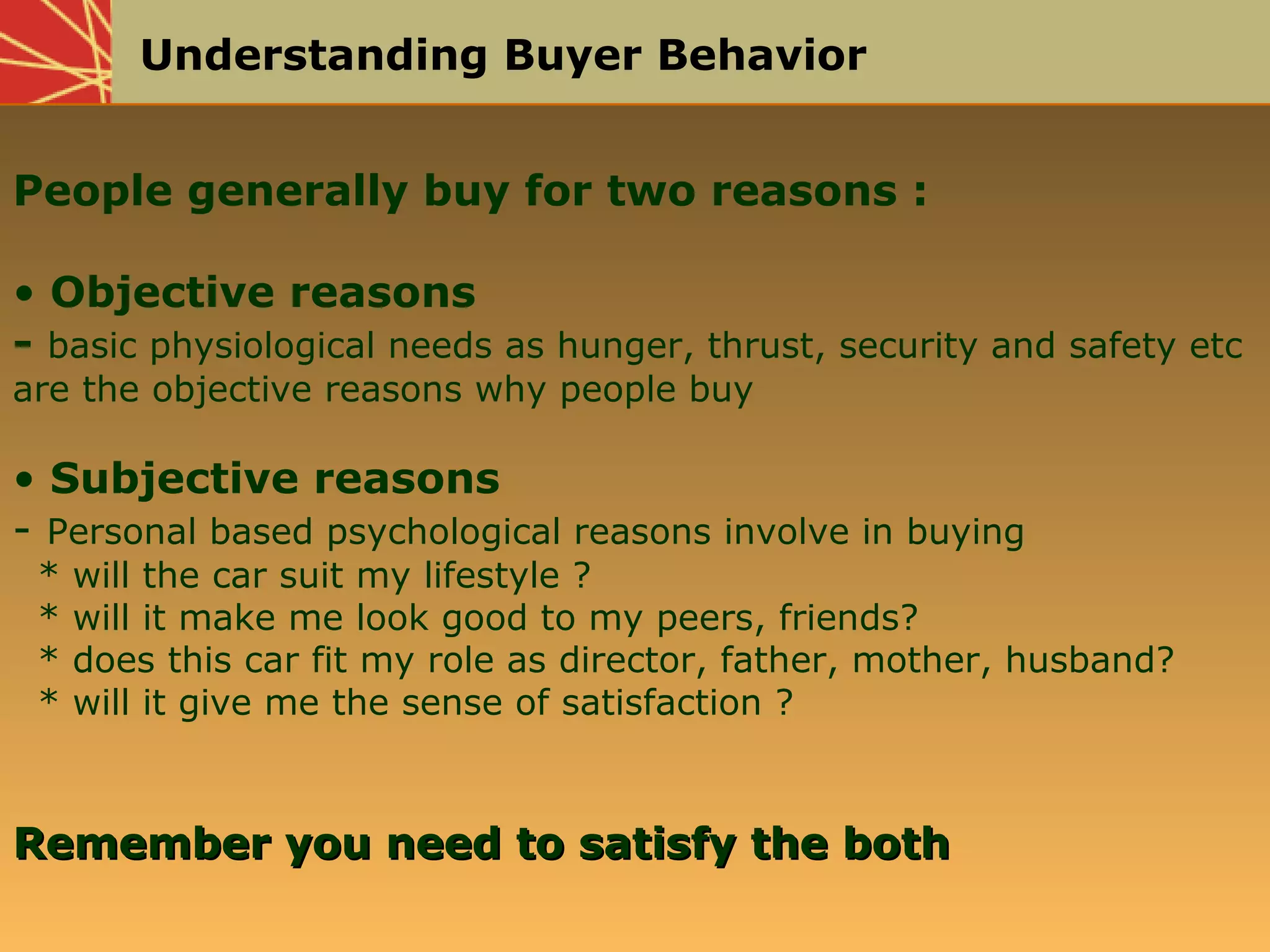 Understanding Buyer Behavior
People generally buy for two reasons :
• Objective reasons
- basic physiological needs as hunger, thrust, security and safety etc
are the objective reasons why people buy
• Subjective reasons
- Personal based psychological reasons involve in buying
* will the car suit my lifestyle ?
* will it make me look good to my peers, friends?
* does this car fit my role as director, father, mother, husband?
* will it give me the sense of satisfaction ?
Remember you need to satisfy the bothRemember you need to satisfy the both
 