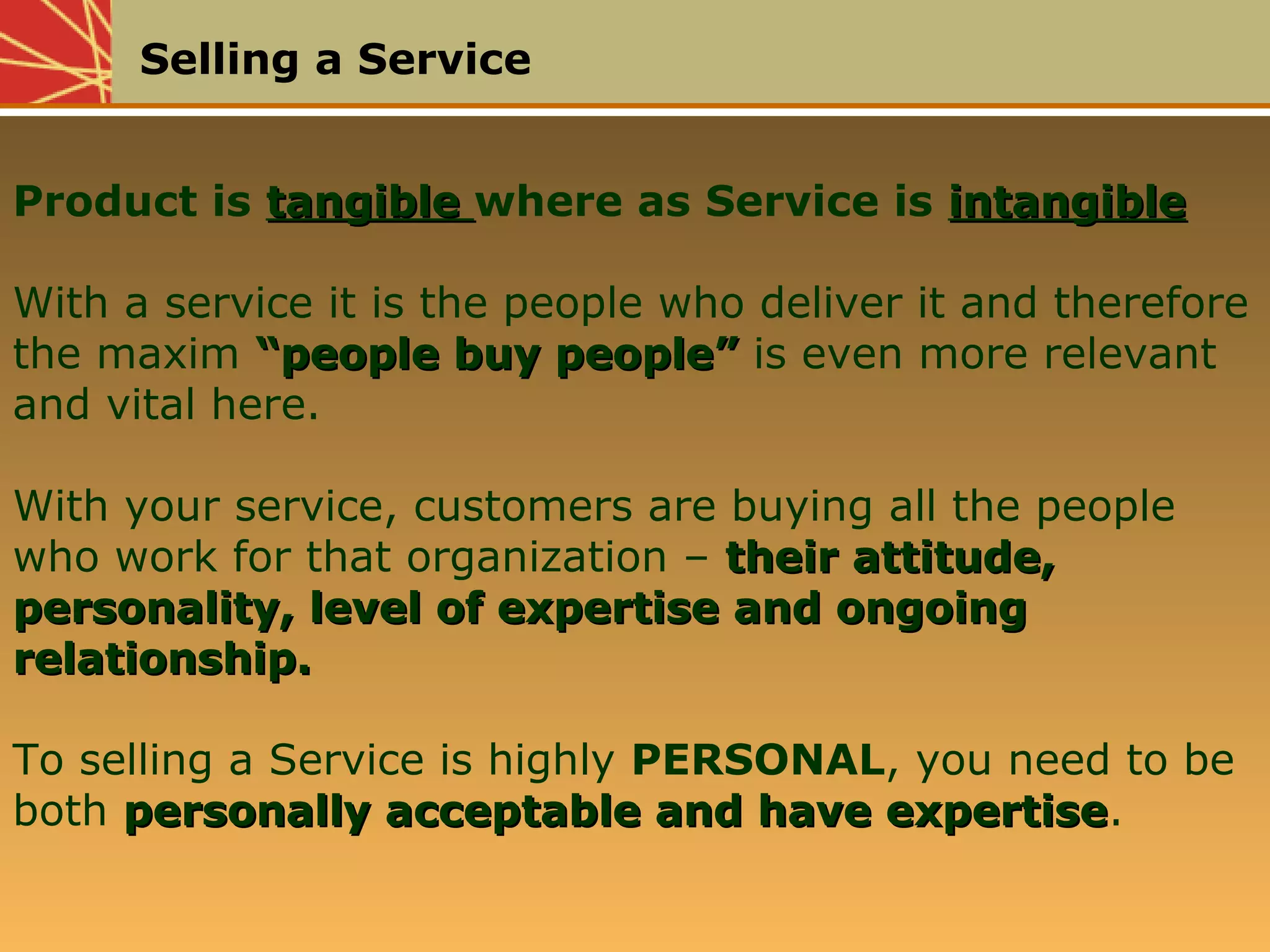 Selling a Service
Product is tangibletangible where as Service is intangibleintangible
With a service it is the people who deliver it and therefore
the maxim “people buy people”“people buy people” is even more relevant
and vital here.
With your service, customers are buying all the people
who work for that organization – their attitude,their attitude,
personality, level of expertise and ongoingpersonality, level of expertise and ongoing
relationship.relationship.
To selling a Service is highly PERSONAL, you need to be
both personally acceptable and have expertisepersonally acceptable and have expertise.
 