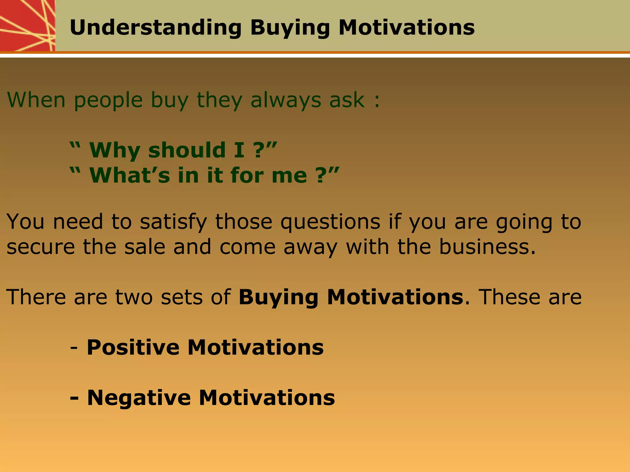 Understanding Buying Motivations
When people buy they always ask :
“ Why should I ?”
“ What’s in it for me ?”
You need to satisfy those questions if you are going to
secure the sale and come away with the business.
There are two sets of Buying Motivations. These are
- Positive Motivations
- Negative Motivations
 