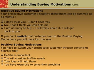 Understanding Buying Motivations Contd.
Negative Buying Motivations
Your prospective customer’s negative motivations can be summed up
as follows :
 I don’t trust you.. I don’t need you
 No, I don’t think you can help me
 I am no hurry to buy – I will think about it- I will get
back to you
If you don’t switchswitch that customer over to the Positive Buying
Motivations you will have lost the sale.
Positive Buying Motivations
You need to switch your prospective customer through convincing
him/her that
 He/she is important
 You will consider his/her needs
 Your idea will help them
 You have expertise to solve their problems
 