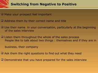Switching from Negative to Positive
 Make your prospect feel important
 Address them by their correct name and title
 Use their name in your conversation, particularly at the beginning
of the sales interview
 Listen them throughout the whole of the sales process
People like to talk about two things : themselves and if they are in
business, their company
 Ask them the right questions to find out what they need
 Demonstrate that you have prepared for the sales interview
 