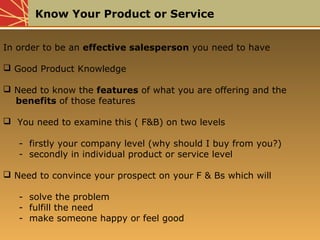 Know Your Product or Service
In order to be an effective salesperson you need to have
 Good Product Knowledge
 Need to know the features of what you are offering and the
benefits of those features
 You need to examine this ( F&B) on two levels
- firstly your company level (why should I buy from you?)
- secondly in individual product or service level
 Need to convince your prospect on your F & Bs which will
- solve the problem
- fulfill the need
- make someone happy or feel good
 