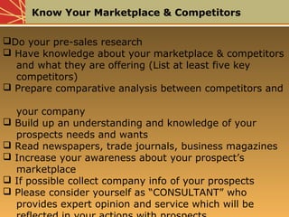 Know Your Marketplace & Competitors
Do your pre-sales research
 Have knowledge about your marketplace & competitors
and what they are offering (List at least five key
competitors)
 Prepare comparative analysis between competitors and
your company
 Build up an understanding and knowledge of your
prospects needs and wants
 Read newspapers, trade journals, business magazines
 Increase your awareness about your prospect’s
marketplace
 If possible collect company info of your prospects
 Please consider yourself as “CONSULTANT” who
provides expert opinion and service which will be
 