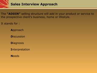 Sales Interview Approach
The “ADDIN” selling structure will add in your product or service to
the prospective client’s business, home or lifestyle.
It stands for :
Approach
Discussion
Diagnosis
Interpretation
Needs
 