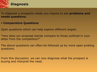 Diagnosis
To diagnose a prospects needs you require to ask problems and
needs questions.
• Comparative Questions
Open questions which can help explore different angels.
“How does our proposal stands compare to those outlined in your
letter from the competition?”
The above questions can often be followed up by more open probing
questions.
From this discussion, we can now diagnose what the prospect is
buying and interpret the need.
 