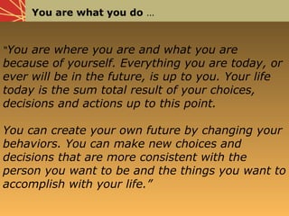 You are what you do …
“You are where you are and what you are
because of yourself. Everything you are today, or
ever will be in the future, is up to you. Your life
today is the sum total result of your choices,
decisions and actions up to this point.
You can create your own future by changing your
behaviors. You can make new choices and
decisions that are more consistent with the
person you want to be and the things you want to
accomplish with your life.”
 