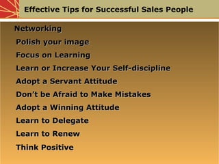Effective Tips for Successful Sales People
NetworkingNetworking
Polish your imagePolish your image
Focus on LearningFocus on Learning
Learn or Increase Your Self-disciplineLearn or Increase Your Self-discipline
Adopt a Servant AttitudeAdopt a Servant Attitude
Don’t be Afraid to Make MistakesDon’t be Afraid to Make Mistakes
Adopt a Winning AttitudeAdopt a Winning Attitude
Learn to DelegateLearn to Delegate
Learn to RenewLearn to Renew
Think PositiveThink Positive
NetworkingNetworking
Polish your imagePolish your image
Focus on LearningFocus on Learning
Learn or Increase Your Self-disciplineLearn or Increase Your Self-discipline
Adopt a Servant AttitudeAdopt a Servant Attitude
Don’t be Afraid to Make MistakesDon’t be Afraid to Make Mistakes
Adopt a Winning AttitudeAdopt a Winning Attitude
Learn to DelegateLearn to Delegate
Learn to RenewLearn to Renew
Think PositiveThink Positive
 