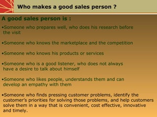 Who makes a good sales person ?
A good sales person is :
•Someone who prepares well, who does his research before
the visit
•Someone who knows the marketplace and the competition
•Someone who knows his products or services
•Someone who is a good listener, who does not always
have a desire to talk about himself
•Someone who likes people, understands them and can
develop an empathy with them
•Someone who finds pressing customer problems, identify the
customer’s priorities for solving those problems, and help customers
solve them in a way that is convenient, cost effective, innovative
and timely.
 