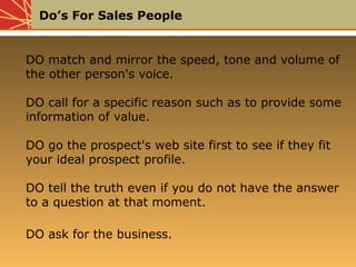Do’s For Sales People
DO match and mirror the speed, tone and volume of
the other person's voice.
DO call for a specific reason such as to provide some
information of value.
DO go the prospect's web site first to see if they fit
your ideal prospect profile.
DO tell the truth even if you do not have the answer
to a question at that moment.
DO ask for the business.
DO match and mirror the speed, tone and volume of
the other person's voice.
DO call for a specific reason such as to provide some
information of value.
DO go the prospect's web site first to see if they fit
your ideal prospect profile.
DO tell the truth even if you do not have the answer
to a question at that moment.
DO ask for the business.
 