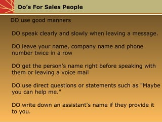 Do’s For Sales People
DO use good manners
DO speak clearly and slowly when leaving a message.
DO leave your name, company name and phone
number twice in a row
DO get the person's name right before speaking with
them or leaving a voice mail
DO use direct questions or statements such as "Maybe
you can help me."
DO write down an assistant's name if they provide it
to you.
DO use good manners
DO speak clearly and slowly when leaving a message.
DO leave your name, company name and phone
number twice in a row
DO get the person's name right before speaking with
them or leaving a voice mail
DO use direct questions or statements such as "Maybe
you can help me."
DO write down an assistant's name if they provide it
to you.
 