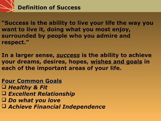 Definition of Success
“Success is the ability to live your life the way you
want to live it, doing what you most enjoy,
surrounded by people who you admire and
respect.”
In a larger sense, success is the ability to achieve
your dreams, desires, hopes, wishes and goals in
each of the important areas of your life.
Four Common GoalsFour Common Goals
 Healthy & Fit
 Excellent Relationship
 Do what you love
 Achieve Financial Independence
 