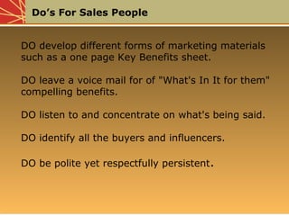 Do’s For Sales People
DO develop different forms of marketing materials
such as a one page Key Benefits sheet.
DO leave a voice mail for of "What's In It for them"
compelling benefits.
DO listen to and concentrate on what's being said.
DO identify all the buyers and influencers.
DO be polite yet respectfully persistent.
DO develop different forms of marketing materials
such as a one page Key Benefits sheet.
DO leave a voice mail for of "What's In It for them"
compelling benefits.
DO listen to and concentrate on what's being said.
DO identify all the buyers and influencers.
DO be polite yet respectfully persistent.
 