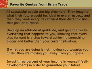 Favorite Quotes from Brian Tracy
All successful people are big dreamers. They imagine
what their future could be, ideal in every respect, and
then they work every day toward their distant vision,
that goal or purpose.
Develop an attitude of gratitude, and give thanks for
everything that happens to you, knowing that every
step forward is a step toward achieving something
bigger and better than your current situation.
If what you are doing is not moving you towards your
goals, then it's moving you away from your goals.
Invest three percentthree percent of your income in yourself (self-
development) in order to guarantee your future.
All successful people are big dreamers. They imagine
what their future could be, ideal in every respect, and
then they work every day toward their distant vision,
that goal or purpose.
Develop an attitude of gratitude, and give thanks for
everything that happens to you, knowing that every
step forward is a step toward achieving something
bigger and better than your current situation.
If what you are doing is not moving you towards your
goals, then it's moving you away from your goals.
Invest three percentthree percent of your income in yourself (self-
development) in order to guarantee your future.
 