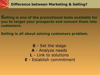 Difference between Marketing & Selling?
Selling is one of the promotional tools available for
you to target your prospects and convert them into
customers.
Selling is all about solving customers problem.
S - Set the stage
A - Analyze needs
L - Link to solutions
E - Establish commitment
 