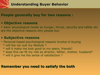Understanding Buyer Behavior
People generally buy for two reasons :
• Objective reasons
- basic physiological needs as hunger, thrust, security and safety etc
are the objective reasons why people buy
• Subjective reasons
- Personal based psychological reasons involve in buying
* will the car suit my lifestyle ?
* will it make me look good to my peers, friends?
* does this car fit my role as director, father, mother, husband?
* will it give me the sense of satisfaction ?
Remember you need to satisfy the bothRemember you need to satisfy the both
 