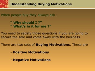 Understanding Buying Motivations
When people buy they always ask :
“ Why should I ?”
“ What’s in it for me ?”
You need to satisfy those questions if you are going to
secure the sale and come away with the business.
There are two sets of Buying Motivations. These are
- Positive Motivations
- Negative Motivations
 