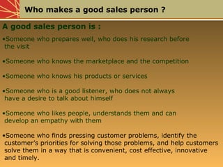 Who makes a good sales person ?
A good sales person is :
•Someone who prepares well, who does his research before
the visi...