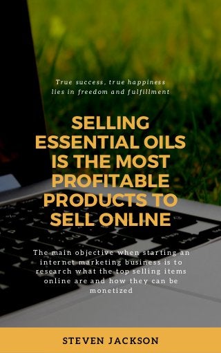 STEVEN JACKSON
SELLING
ESSENTIAL OILS
IS THE MOST
PROFITABLE
PRODUCTS TO
SELL ONLINE
T h e m a i n o b j e c t i v e w h e n s t a r t i n g a n
i n t e r n e t m a r k e t i n g b u s i n e s s i s t o
r e s e a r c h w h a t t h e t o p s e l l i n g i t e m s
o n l i n e a r e a n d h o w t h e y c a n b e
m o n e t i z e d
T r u e s u c c e s s , t r u e h a p p i n e s s
l i e s i n f r e e d o m a n d f u l f i l l m e n t
 