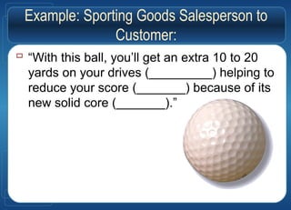 Example: Sporting Goods Salesperson to
Customer:
 “With this ball, you’ll get an extra 10 to 20
yards on your drives (_________) helping to
reduce your score (_______) because of its
new solid core (_______).”
 
