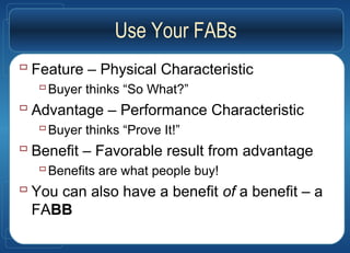 Use Your FABs
 Feature – Physical Characteristic
Buyer thinks “So What?”
 Advantage – Performance Characteristic
Buyer thinks “Prove It!”
 Benefit – Favorable result from advantage
Benefits are what people buy!
 You can also have a benefit of a benefit – a
FABB
 