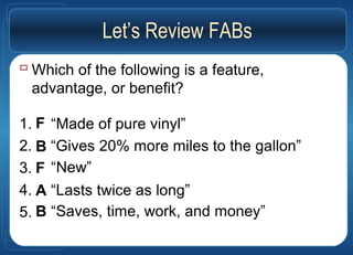  Which of the following is a feature,
advantage, or benefit?
1.
2.
3.
4.
5.
“Made of pure vinyl”
“Gives 20% more miles to the gallon”
“New”
“Lasts twice as long”
“Saves, time, work, and money”
Let’s Review FABs
F
B
F
A
B
 