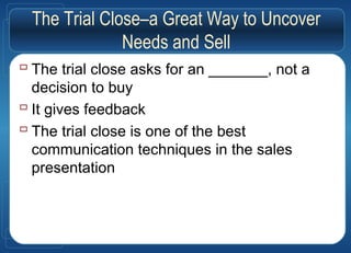 The Trial Close–a Great Way to Uncover
Needs and Sell
 The trial close asks for an _______, not a
decision to buy
 It gives feedback
 The trial close is one of the best
communication techniques in the sales
presentation
 