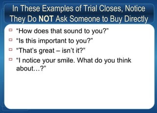 In These Examples of Trial Closes, Notice
They Do NOT Ask Someone to Buy Directly
 “How does that sound to you?”
 “Is this important to you?”
 “That’s great – isn’t it?”
 “I notice your smile. What do you think
about…?”
 