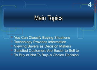 Main TopicsMain Topics
 You Can Classify Buying Situations
 Technology Provides Information
 Viewing Buyers as Decision Makers
 Satisfied Customers Are Easier to Sell to
 To Buy or Not To Buy–a Choice Decision
Chapter
4
 