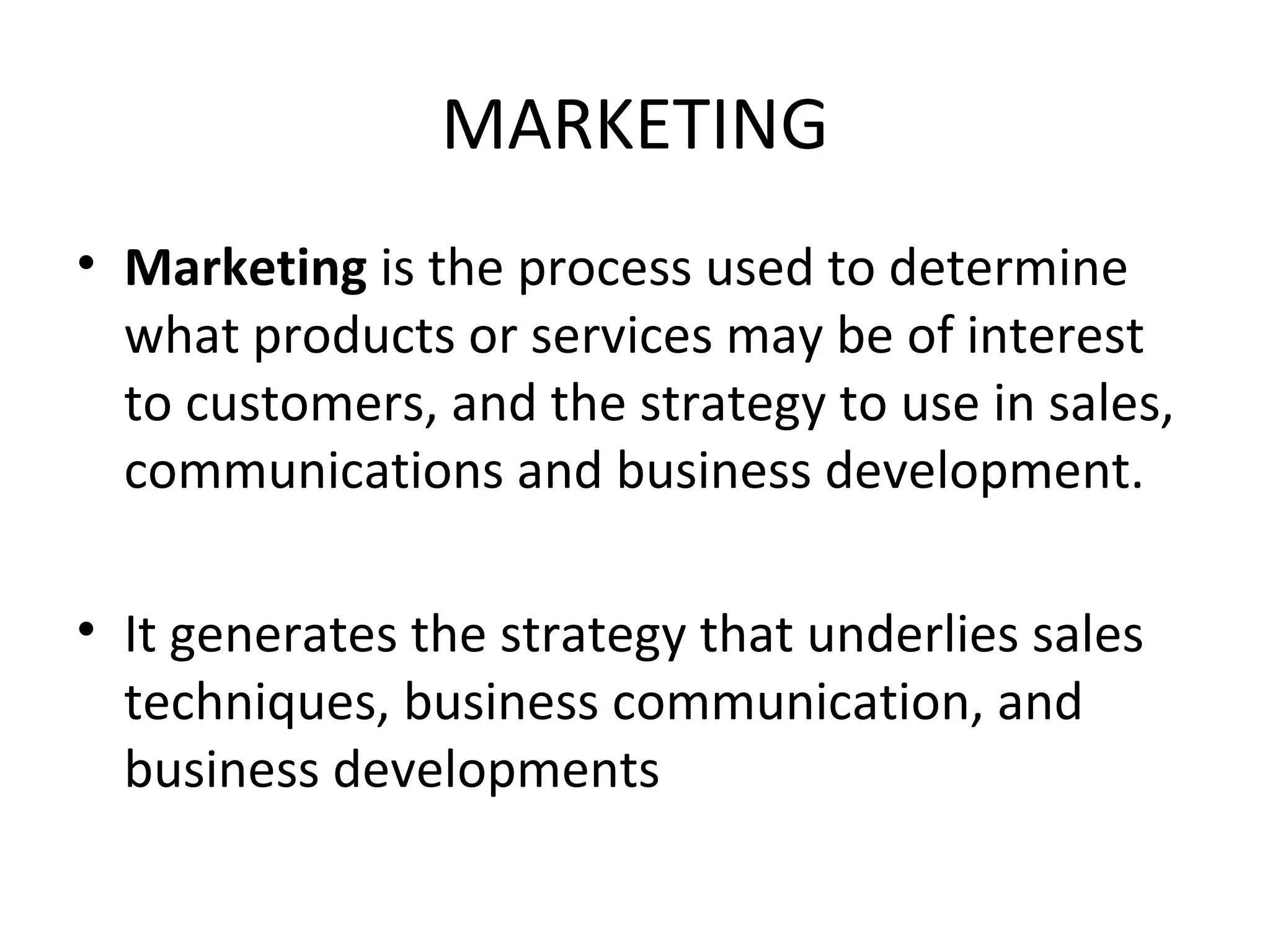 MARKETING Marketing is the process used to determine what products or services may be of interest to customers, and the strategy to use in sales, communications and business development. It generates the strategy that underlies sales techniques, business communication, and business developments