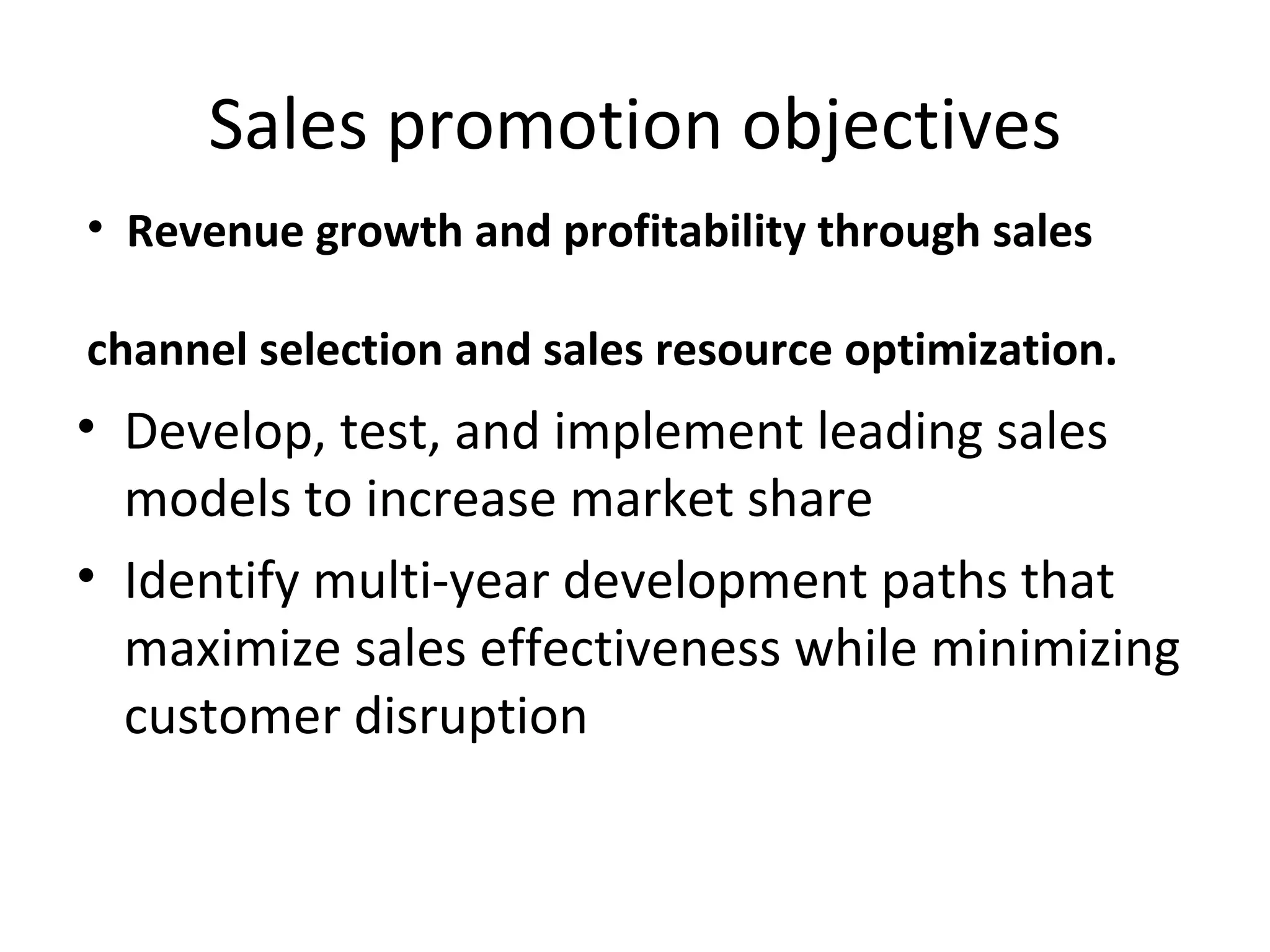 Sales promotion objectives Develop, test, and implement leading sales models to increase market share Identify multi-year development paths that maximize sales effectiveness while minimizing customer disruption Revenue growth and profitability through sales channel selection and sales resource optimization.