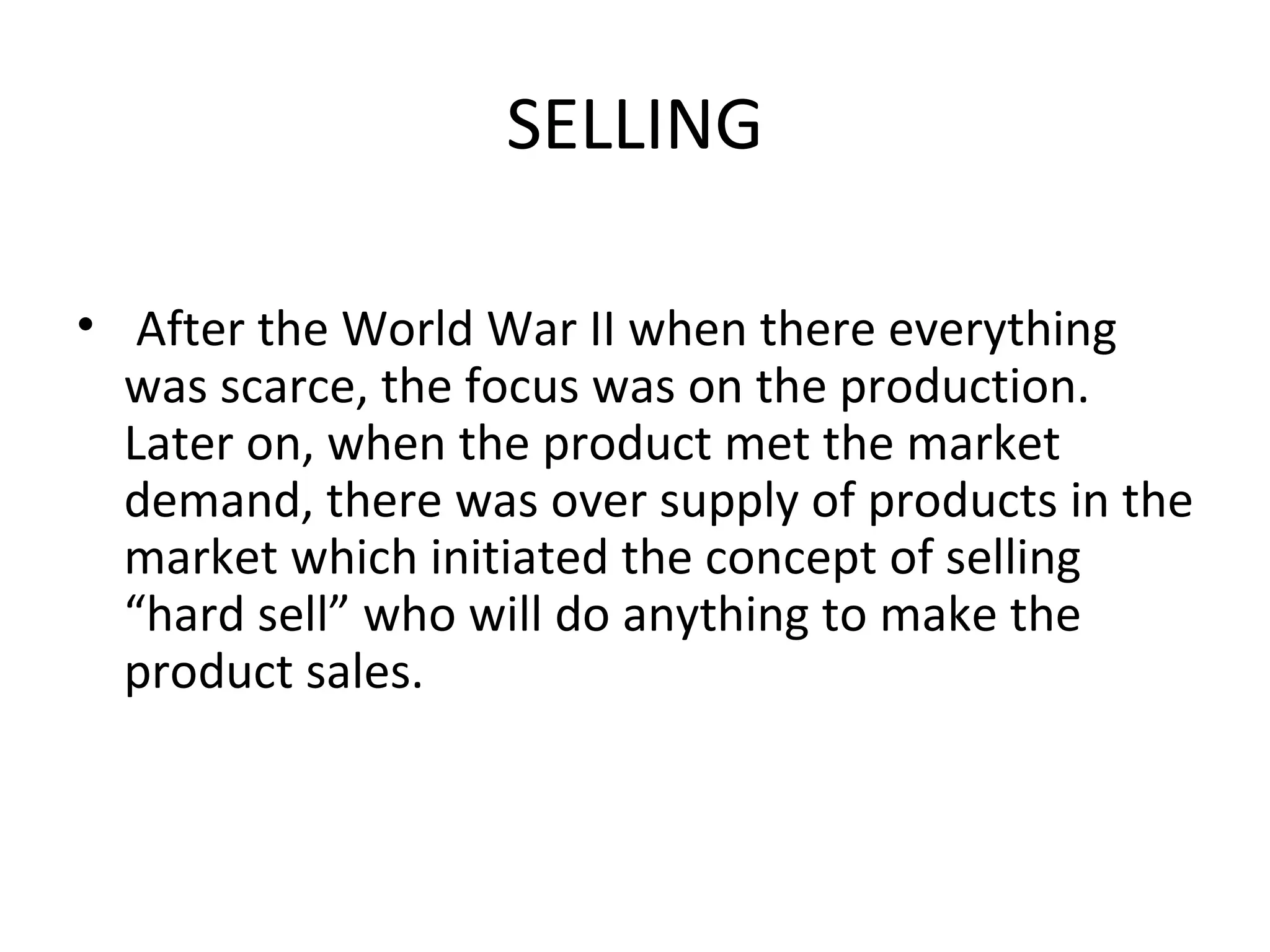 SELLING After the World War II when there everything was scarce, the focus was on the production. Later on, when the product met the market demand, there was over supply of products in the market which initiated the concept of selling “hard sell” who will do anything to make the product sales.