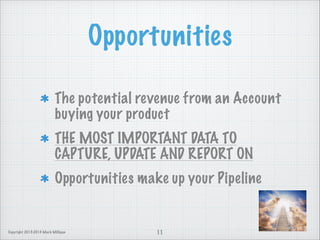 Opportunities
The potential revenue from an Account
buying your product
THE MOST IMPORTANT DATA TO
CAPTURE, UPDATE AND REPORT ON
Opportunities make up your Pipeline

Copyright 2013-2014 Mark Milligan

11

 