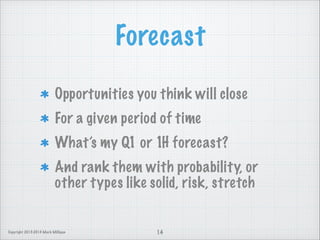 Forecast
Opportunities you think will close
For a given period of time
What’s my Q1 or 1H forecast?
And rank them with probability, or
other types like solid, risk, stretch

Copyright 2013-2014 Mark Milligan

14

 