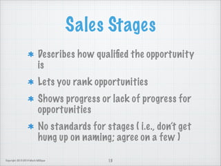 Sales Stages
Describes how qualiﬁed the opportunity
is
Lets you rank opportunities
Shows progress or lack of progress for
opportunities
No standards for stages ( i.e., don’t get
hung up on naming; agree on a few )
Copyright 2013-2014 Mark Milligan

15

 