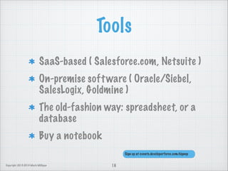 Tools
SaaS-based ( Salesforce.com, Netsuite )
On-premise soft ware ( Oracle/Siebel,
SalesLogix, Goldmine )
The old-fashion way: spreadsheet, or a
database
Buy a notebook
Sign up at events.developerforce.com/signup
Copyright 2013-2014 Mark Milligan

16

 
