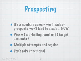 Prospecting
It’s a numbers game - most leads or
prospects, won’t lead to a sale ... NOW
Warm ( marketing ) and cold ( target
accounts )
Multiple attempts and regular
Don’t take it personal
Copyright 2013-2014 Mark Milligan

17

 