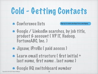 Cold - Getting Contacts
Conference lists

Sign up at events.developerforce.com/signup

Google / LinkedIn searches, by job title,
product  account ( VP IT, Hadoop,
FortuneABC, Inc. )
Jigsaw, iProﬁle ( paid access )
Learn email structure ( ﬁrst initial +
last name, ﬁrst name . last name )
Google HQ switchboard number
Copyright 2013-2014 Mark Milligan

19

 