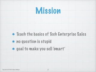 Mission
Teach the basics of Tech Enterprise Sales
no question is stupid
goal to make you sell ‘smart’

Copyright 2013-2014 Mark Milligan

2

 
